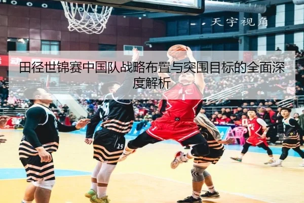 田径世锦赛中国队战略布置与突围目标的全面深度解析